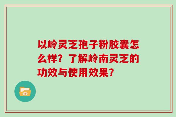 以岭灵芝孢子粉胶囊怎么样？了解岭南灵芝的功效与使用效果？