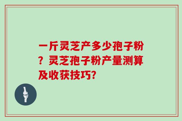 一斤灵芝产多少孢子粉？灵芝孢子粉产量测算及收获技巧？