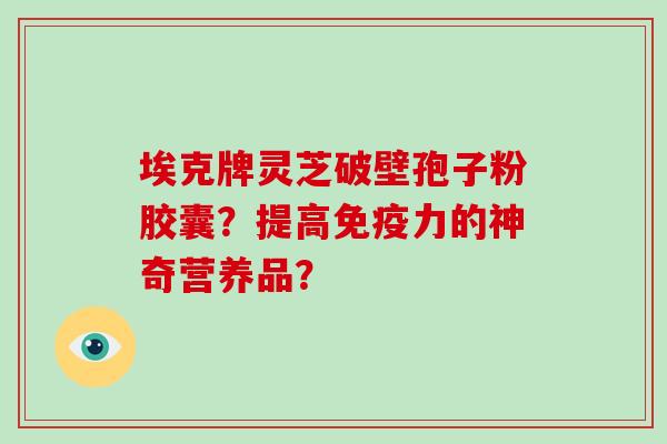 埃克牌灵芝破壁孢子粉胶囊？提高免疫力的神奇营养品？