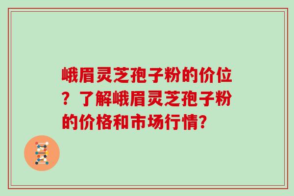峨眉灵芝孢子粉的价位？了解峨眉灵芝孢子粉的价格和市场行情？