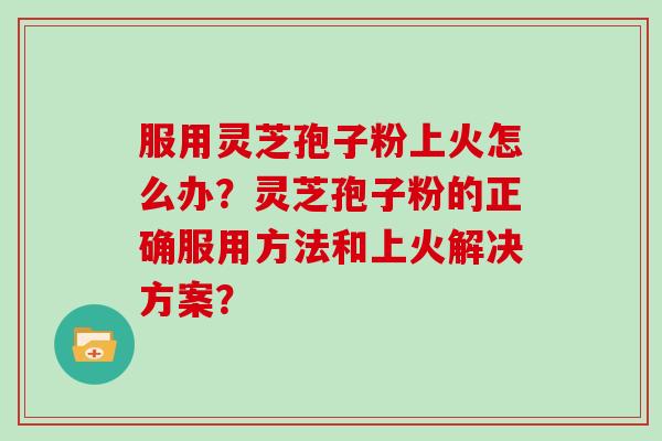 服用灵芝孢子粉上火怎么办？灵芝孢子粉的正确服用方法和上火解决方案？