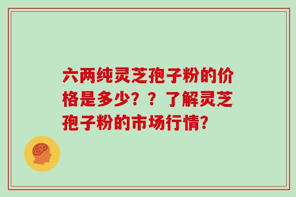 六两纯灵芝孢子粉的价格是多少？？了解灵芝孢子粉的市场行情？