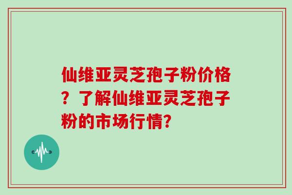 仙维亚灵芝孢子粉价格？了解仙维亚灵芝孢子粉的市场行情？