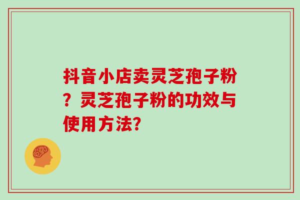 抖音小店卖灵芝孢子粉？灵芝孢子粉的功效与使用方法？