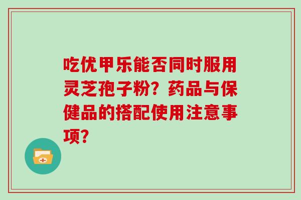 吃优甲乐能否同时服用灵芝孢子粉?药品与保健品的搭配使用注意事项?-第1张图片-灵芝大师 吃优甲乐能否同时服用灵芝孢子粉?药品与保健品的搭配使用注意事项?-第1张图片-灵芝大师