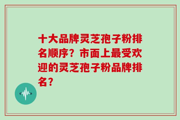 十大品牌灵芝孢子粉排名顺序？市面上最受欢迎的灵芝孢子粉品牌排名？