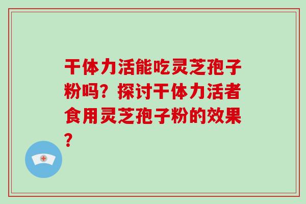 干体力活能吃灵芝孢子粉吗?探讨干体力活者食用灵芝孢子粉的效果?-第1张图片-灵芝大师 干体力活能吃灵芝孢子粉吗?探讨干体力活者食用灵芝孢子粉的效果?-第1张图片-灵芝大师