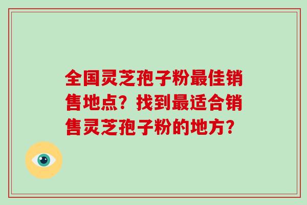 全国灵芝孢子粉最佳销售地点？找到最适合销售灵芝孢子粉的地方？