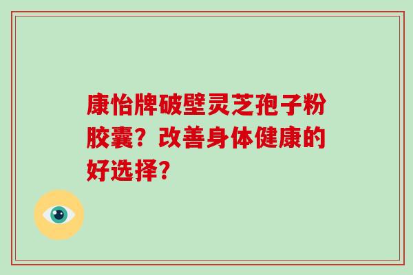 康怡牌破壁灵芝孢子粉胶囊？改善身体健康的好选择？