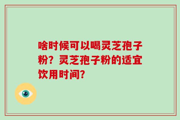 啥时候可以喝灵芝孢子粉？灵芝孢子粉的适宜饮用时间？