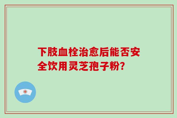 下肢血栓治愈后能否安全饮用灵芝孢子粉?-第1张图片-灵芝大师 下肢血栓治愈后能否安全饮用灵芝孢子粉?-第1张图片-灵芝大师