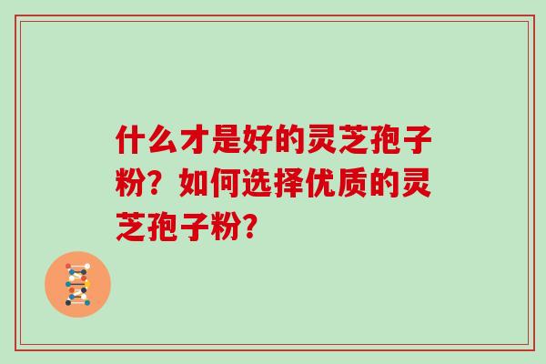 什么才是好的灵芝孢子粉？如何选择优质的灵芝孢子粉？
