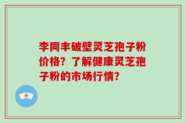 李同丰破壁灵芝孢子粉价格？了解健康灵芝孢子粉的市场行情？