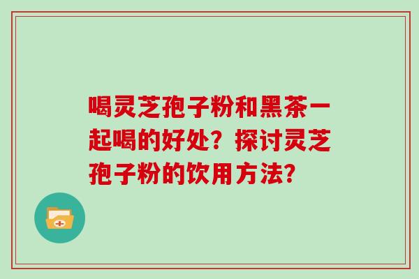 喝灵芝孢子粉和黑茶一起喝的好处?探讨灵芝孢子粉的饮用方法?-第1张图片-灵芝大师 喝灵芝孢子粉和黑茶一起喝的好处?探讨灵芝孢子粉的饮用方法?-第1张图片-灵芝大师