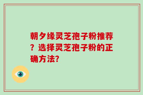 朝夕缘灵芝孢子粉推荐？选择灵芝孢子粉的正确方法？