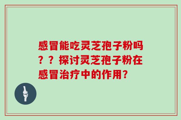 感冒能吃灵芝孢子粉吗？？探讨灵芝孢子粉在感冒治疗中的作用？