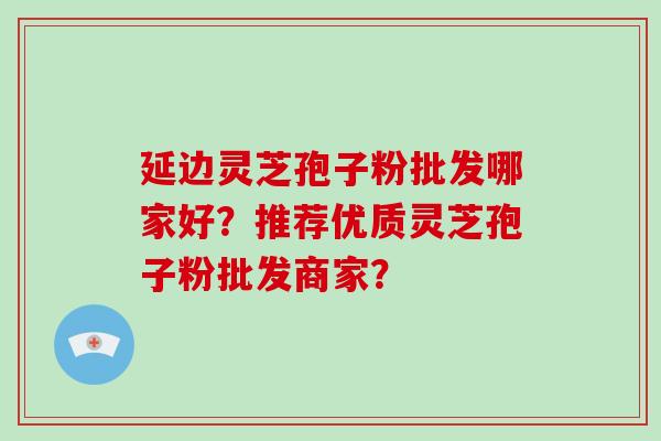 延边灵芝孢子粉批发哪家好？推荐优质灵芝孢子粉批发商家？