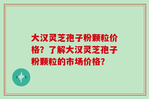 大汉灵芝孢子粉颗粒价格？了解大汉灵芝孢子粉颗粒的市场价格？