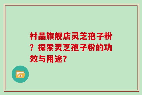 村品旗舰店灵芝孢子粉？探索灵芝孢子粉的功效与用途？