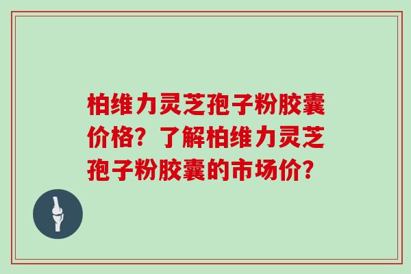 柏维力灵芝孢子粉胶囊价格？了解柏维力灵芝孢子粉胶囊的市场价？
