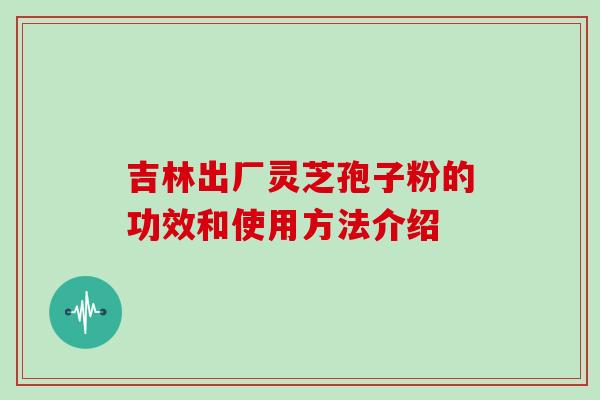 吉林出厂灵芝孢子粉的功效和使用方法介绍