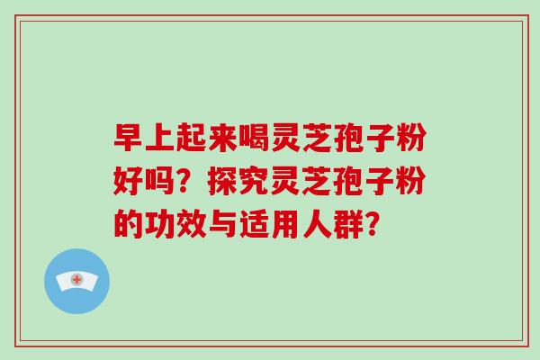 早上起来喝灵芝孢子粉好吗？探究灵芝孢子粉的功效与适用人群？