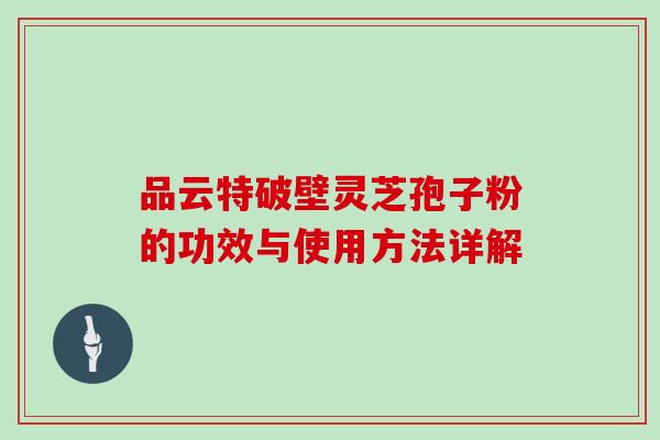 品云特破壁灵芝孢子粉的功效与使用方法详解
