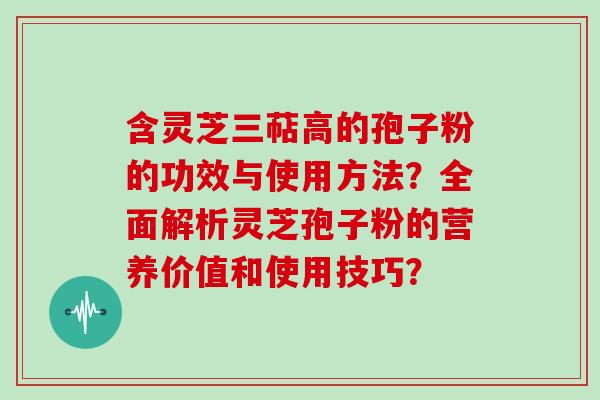 含灵芝三萜高的孢子粉的功效与使用方法？全面解析灵芝孢子粉的营养价值和使用技巧？