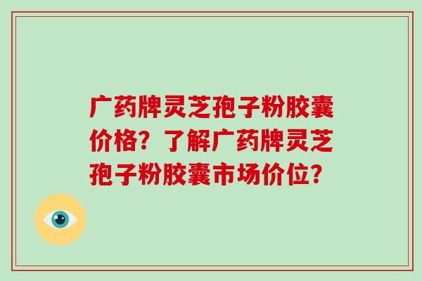 广药牌灵芝孢子粉胶囊价格？了解广药牌灵芝孢子粉胶囊市场价位？
