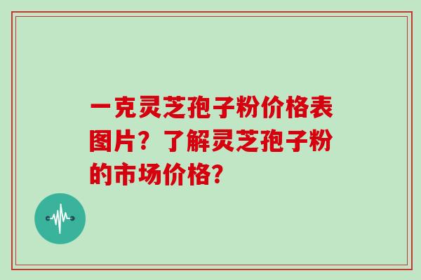 一克灵芝孢子粉价格表图片？了解灵芝孢子粉的市场价格？