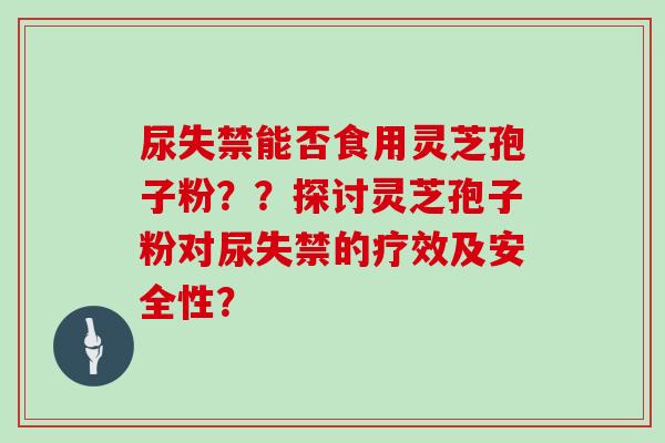 尿失禁能否食用灵芝孢子粉？？探讨灵芝孢子粉对尿失禁的疗效及安全性？