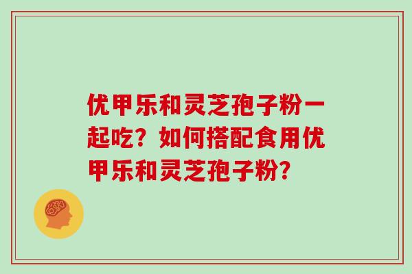 优甲乐和灵芝孢子粉一起吃？如何搭配食用优甲乐和灵芝孢子粉？