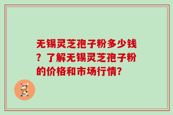 无锡灵芝孢子粉多少钱？了解无锡灵芝孢子粉的价格和市场行情？