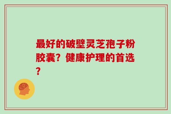 最好的破壁灵芝孢子粉胶囊？健康护理的首选？