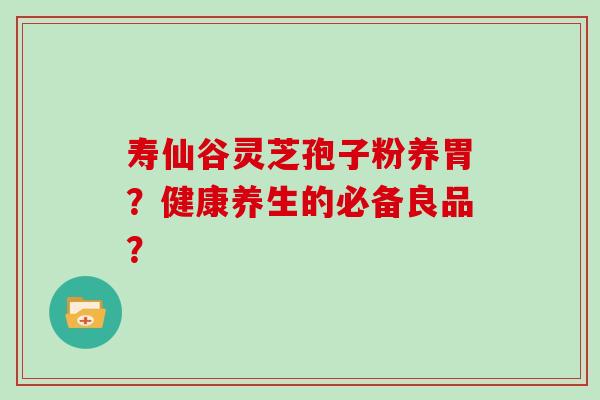 寿仙谷灵芝孢子粉养胃？健康养生的必备良品？