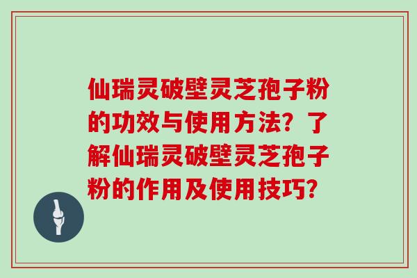 仙瑞灵破壁灵芝孢子粉的功效与使用方法？了解仙瑞灵破壁灵芝孢子粉的作用及使用技巧？