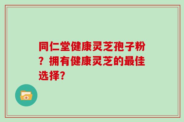 同仁堂健康灵芝孢子粉？拥有健康灵芝的最佳选择？
