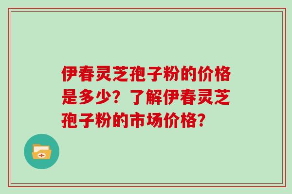 伊春灵芝孢子粉的价格是多少？了解伊春灵芝孢子粉的市场价格？