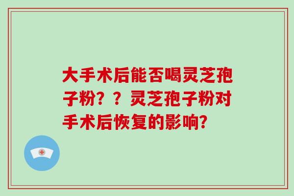 大手术后能否喝灵芝孢子粉??灵芝孢子粉对手术后恢复的影响?-第1张图片-灵芝大师 大手术后能否喝灵芝孢子粉??灵芝孢子粉对手术后恢复的影响?-第1张图片-灵芝大师