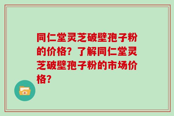 同仁堂灵芝破壁孢子粉的价格？了解同仁堂灵芝破壁孢子粉的市场价格？
