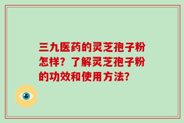 三九医药的灵芝孢子粉怎样？了解灵芝孢子粉的功效和使用方法？