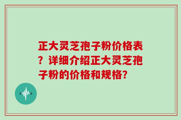 正大灵芝孢子粉价格表？详细介绍正大灵芝孢子粉的价格和规格？