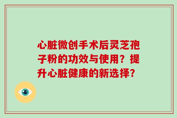心脏微创手术后灵芝孢子粉的功效与使用？提升心脏健康的新选择？