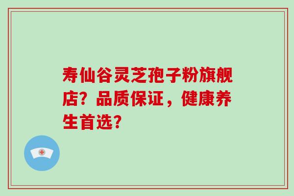 寿仙谷灵芝孢子粉旗舰店？品质保证，健康养生首选？