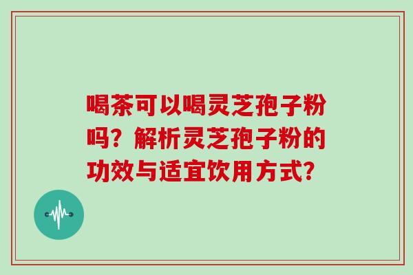 喝茶可以喝灵芝孢子粉吗？解析灵芝孢子粉的功效与适宜饮用方式？