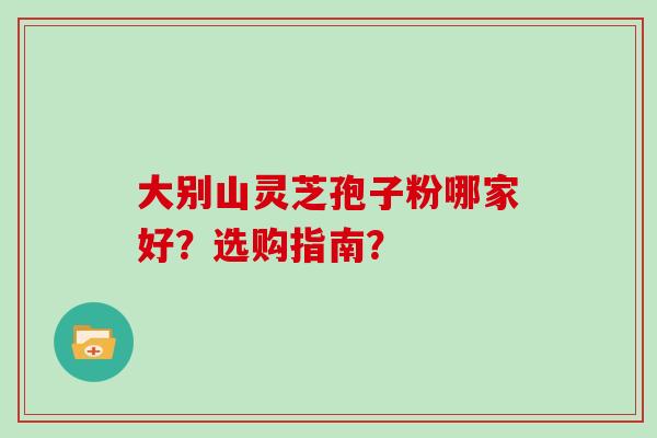 大别山灵芝孢子粉哪家好？选购指南？