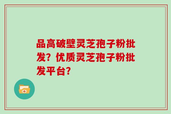 品高破壁灵芝孢子粉批发？优质灵芝孢子粉批发平台？