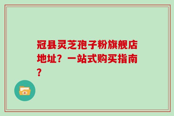 冠县灵芝孢子粉旗舰店地址？一站式购买指南？