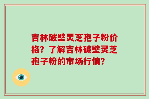 吉林破壁灵芝孢子粉价格？了解吉林破壁灵芝孢子粉的市场行情？