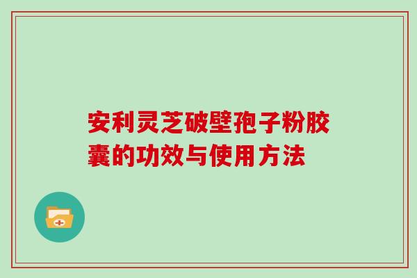 安利灵芝破壁孢子粉胶囊的功效与使用方法